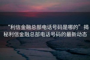“利信金融總部電話號碼是哪的”揭秘利信金融總部電話號碼的最新動態