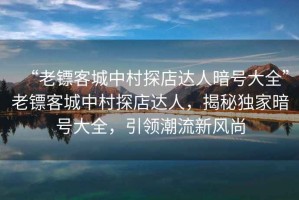 “老鏢客城中村探店達(dá)人暗號(hào)大全”老鏢客城中村探店達(dá)人，揭秘獨(dú)家暗號(hào)大全，引領(lǐng)潮流新風(fēng)尚