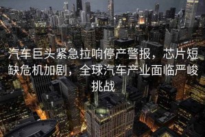 汽車巨頭緊急拉響停產(chǎn)警報，芯片短缺危機(jī)加劇，全球汽車產(chǎn)業(yè)面臨嚴(yán)峻挑戰(zhàn)
