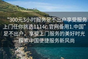 “300元3小時服務足不出戶享受服務上門任你挑選1114c.官網備用1.中國”足不出戶，享受上門服務的美好時光—探索中國便捷服務新風尚