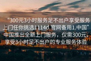“300元3小時(shí)服務(wù)足不出戶享受服務(wù)上門任你挑選1114d.官網(wǎng)備用1.中國(guó)”中國(guó)推出全新上門服務(wù)，僅需300元，享受3小時(shí)足不出戶的專業(yè)服務(wù)體驗(yàn)