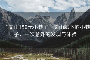 “文山150元小巷子”文山腳下的小巷子，一次意外的發(fā)現(xiàn)與體驗