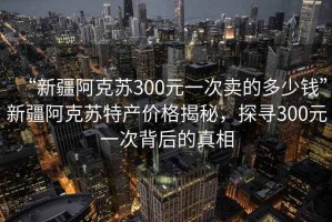 “新疆阿克蘇300元一次賣的多少錢”新疆阿克蘇特產價格揭秘，探尋300元一次背后的真相