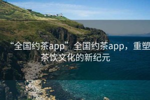 “全國約茶app”全國約茶app，重塑茶飲文化的新紀元