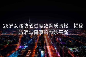 26歲女孩防曬過度致骨質疏松，揭秘防曬與健康的微妙平衡
