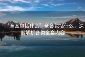 “全套包括什么”全套包括什么，深度解析各類全套內(nèi)容