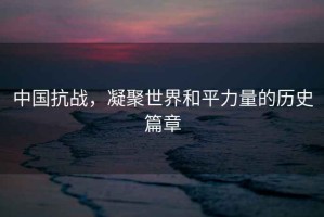 中國抗戰，凝聚世界和平力量的歷史篇章