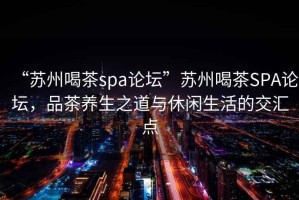 “蘇州喝茶spa論壇”蘇州喝茶SPA論壇，品茶養生之道與休閑生活的交匯點