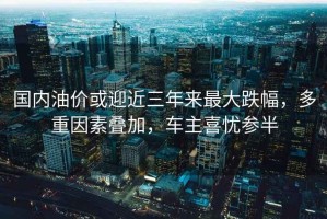 國內油價或迎近三年來最大跌幅，多重因素疊加，車主喜憂參半