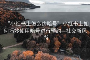 “小紅書上怎么約暗號”小紅書上如何巧妙使用暗號進行預(yù)約—社交新風(fēng)尚