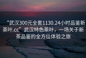 “武漢300元全套1130.24小時品鑒新茶葉.cc”武漢特色茶葉，一場關于新茶品鑒的全方位體驗之旅