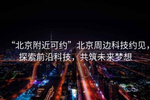“北京附近可約”北京周邊科技約見，探索前沿科技，共筑未來夢想