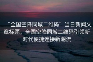 “全國空降同城二維碼”當日新聞文章標題，全國空降同城二維碼引領新時代便捷連接新潮流
