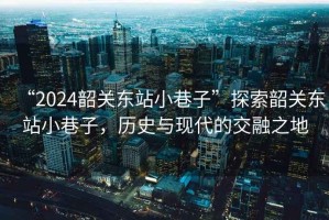 “2024韶關東站小巷子”探索韶關東站小巷子，歷史與現代的交融之地