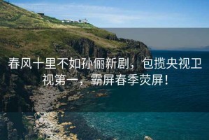 春風(fēng)十里不如孫儷新劇，包攬央視衛(wèi)視第一，霸屏春季熒屏！