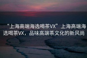 “上海高端海選喝茶VX”上海高端海選喝茶VX，品味高端茶文化的新風尚