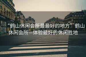 “鶴山休閑會所最最好的地方”鶴山休閑會所—體驗最好的休閑勝地