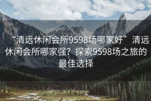 “清遠(yuǎn)休閑會(huì)所9598場哪家好”清遠(yuǎn)休閑會(huì)所哪家強(qiáng)？探索9598場之旅的最佳選擇