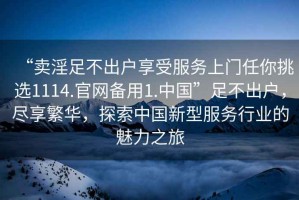 “賣淫足不出戶享受服務上門任你挑選1114.官網備用1.中國”足不出戶，盡享繁華，探索中國新型服務行業的魅力之旅