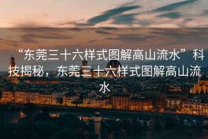 “東莞三十六樣式圖解高山流水”科技揭秘，東莞三十六樣式圖解高山流水