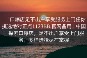 “口爆店足不出戶享受服務上門任你挑選絕對正點1123BB.官網備用1.中國”探索口爆店，足不出戶享受上門服務，多樣選擇盡在掌握
