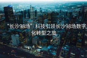 “長沙98場”科技引領長沙98場數字化轉型之旅