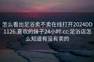 怎么看出足浴賣不賣在線打開2024DD1126.喜歡的妹子24小時.cc:足浴店怎么知道有沒有賣的