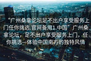 “廣州桑拿論壇足不出戶享受服務上門任你挑選.官網(wǎng)備用1.中國”廣州桑拿論壇，足不出戶享受服務上門，任你挑選—體驗中國南方的獨特風情