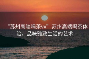 “蘇州高端喝茶vx”蘇州高端喝茶體驗，品味雅致生活的藝術