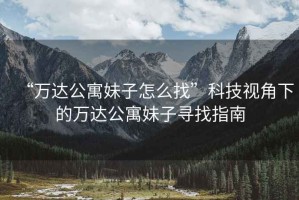“萬(wàn)達(dá)公寓妹子怎么找”科技視角下的萬(wàn)達(dá)公寓妹子尋找指南