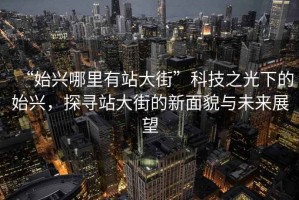 “始興哪里有站大街”科技之光下的始興，探尋站大街的新面貌與未來展望