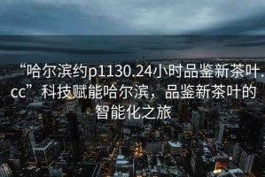 “哈爾濱約p1130.24小時品鑒新茶葉.cc”科技賦能哈爾濱，品鑒新茶葉的智能化之旅