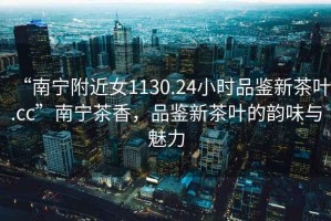 “南寧附近女1130.24小時品鑒新茶葉.cc”南寧茶香，品鑒新茶葉的韻味與魅力