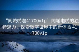 “同城啪啪41700v1p”同城啪啪的獨特魅力，探索數字世界中的新體驗 41700v1p