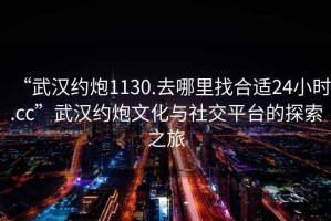 “武漢約炮1130.去哪里找合適24小時(shí).cc”武漢約炮文化與社交平臺(tái)的探索之旅