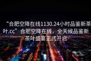 “合肥空降在線1130.24小時品鑒新茶葉.cc”合肥空降在線，全天候品鑒新茶葉盛宴正式開啟