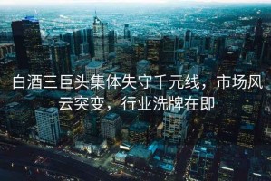 白酒三巨頭集體失守千元線，市場風云突變，行業洗牌在即