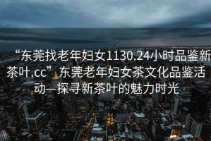 “東莞找老年婦女1130.24小時品鑒新茶葉.cc”東莞老年婦女茶文化品鑒活動—探尋新茶葉的魅力時光