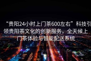 “貴陽24小時上門茶600左右”科技引領貴陽茶文化的創新服務，全天候上門茶體驗與智能配送系統