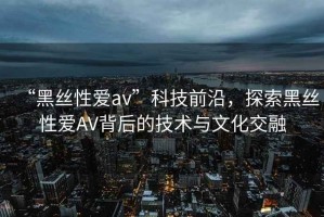 “黑絲性愛av”科技前沿，探索黑絲性愛AV背后的技術與文化交融