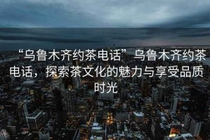 “烏魯木齊約茶電話”烏魯木齊約茶電話，探索茶文化的魅力與享受品質時光