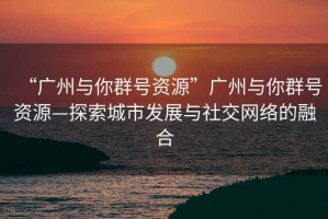 “廣州與你群號資源”廣州與你群號資源—探索城市發展與社交網絡的融合