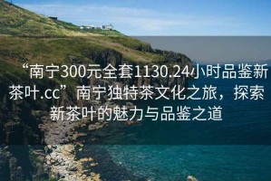 “南寧300元全套1130.24小時品鑒新茶葉.cc”南寧獨特茶文化之旅，探索新茶葉的魅力與品鑒之道