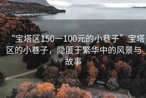 “寶塔區150一100元的小巷子”寶塔區的小巷子，隱匿于繁華中的風景與故事