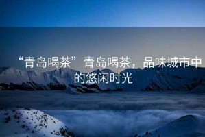 “青島喝茶”青島喝茶，品味城市中的悠閑時光