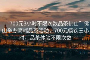 “700元3小時不限次數品茶佛山”佛山舉辦高端品茶活動，700元暢飲三小時，品茶體驗不限次數