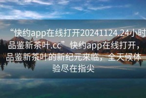 “快約app在線打開20241124.24小時品鑒新茶葉.cc”快約app在線打開，品鑒新茶葉的新紀元來臨，全天候體驗盡在指尖