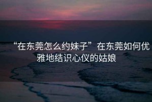 “在東莞怎么約妹子”在東莞如何優(yōu)雅地結(jié)識心儀的姑娘