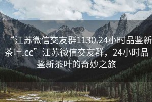 “江蘇微信交友群1130.24小時(shí)品鑒新茶葉.cc”江蘇微信交友群，24小時(shí)品鑒新茶葉的奇妙之旅