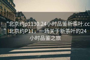 “北京約p1130.24小時品鑒新茶葉.cc”北京約P11，一場關于新茶葉的24小時品鑒之旅
